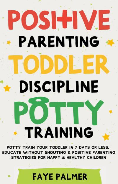Positive Parenting, Toddler Discipline & Potty Training: Potty Train Your Toddler In 7 Days Or Less, Educate Without Shouting & Positive Parenting Strategies For Happy & Healthy Children