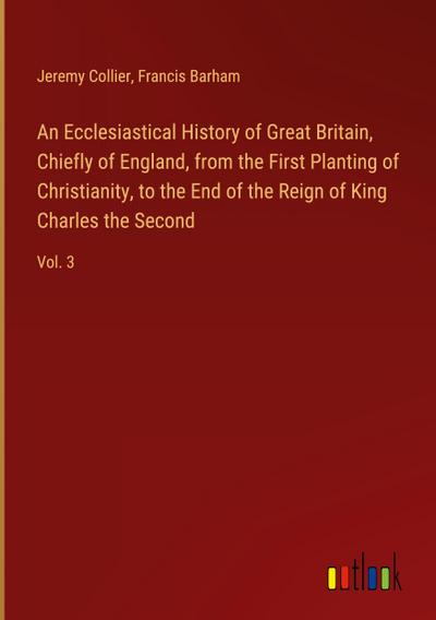 An Ecclesiastical History of Great Britain, Chiefly of England, from the First Planting of Christianity, to the End of the Reign of King Charles the Second