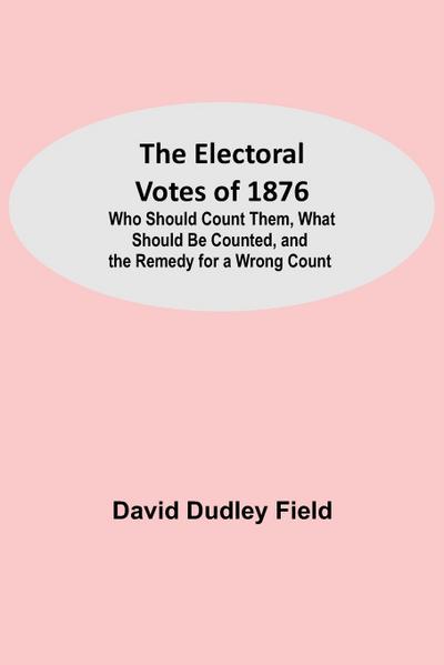 The Electoral Votes of 1876; Who Should Count Them, What Should Be Counted, and the Remedy for a Wrong Count