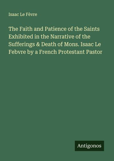 The Faith and Patience of the Saints Exhibited in the Narrative of the Sufferings & Death of Mons. Isaac Le Febvre by a French Protestant Pastor