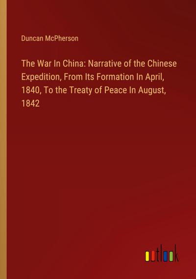 The War In China: Narrative of the Chinese Expedition, From Its Formation In April, 1840, To the Treaty of Peace In August, 1842
