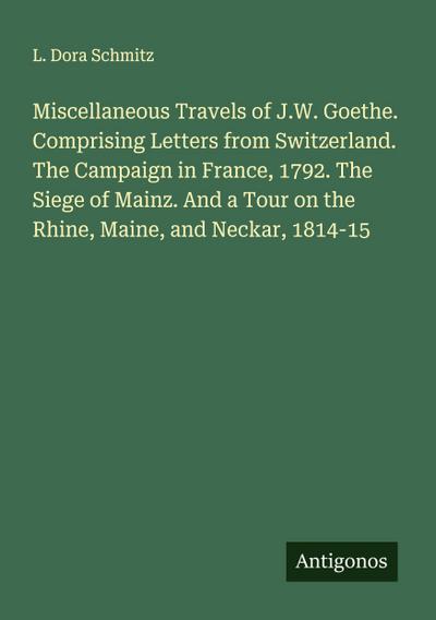 Miscellaneous Travels of J.W. Goethe. Comprising Letters from Switzerland. The Campaign in France, 1792. The Siege of Mainz. And a Tour on the Rhine, Maine, and Neckar, 1814-15