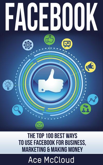 Facebook: The Top 100 Best Ways To Use Facebook For Business, Marketing, & Making Money