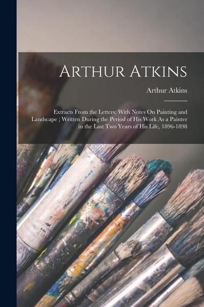 Arthur Atkins: Extracts From the Letters: With Notes On Painting and Landscape; Written During the Period of His Work As a Painter in