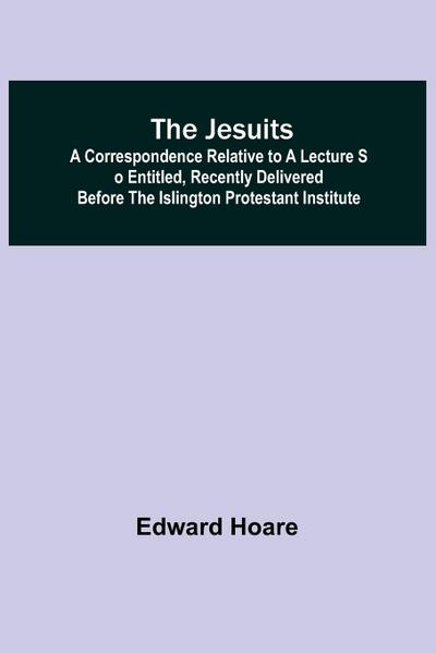 The Jesuits ; A correspondence relative to a lecture so entitled, recently delivered before the Islington Protestant Institute