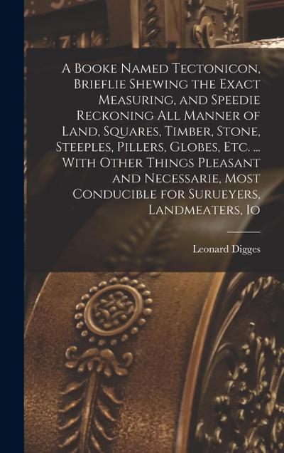 A Booke Named Tectonicon, Brieflie Shewing the Exact Measuring, and Speedie Reckoning all Manner of Land, Squares, Timber, Stone, Steeples, Pillers, G