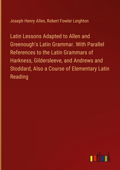 Latin Lessons Adapted to Allen and Greenough’s Latin Grammar. With Parallel References to the Latin Grammars of Harkness, Gildersleeve, and Andrews and Stoddard, Also a Course of Elementary Latin Reading