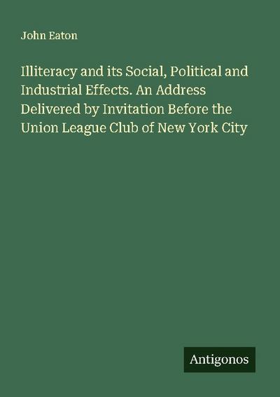 Illiteracy and its Social, Political and Industrial Effects. An Address Delivered by Invitation Before the Union League Club of New York City