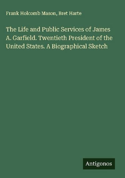The Life and Public Services of James A. Garfield. Twentieth President of the United States. A Biographical Sketch