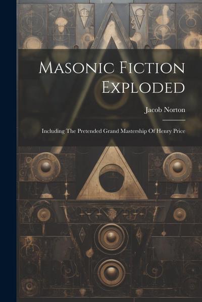 Masonic Fiction Exploded: Including The Pretended Grand Mastership Of Henry Price