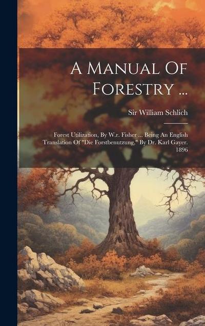 A Manual Of Forestry ...: Forest Utilization, By W.r. Fisher ... Being An English Translation Of "die Forstbenutzung," By Dr. Karl Gayer. 1896