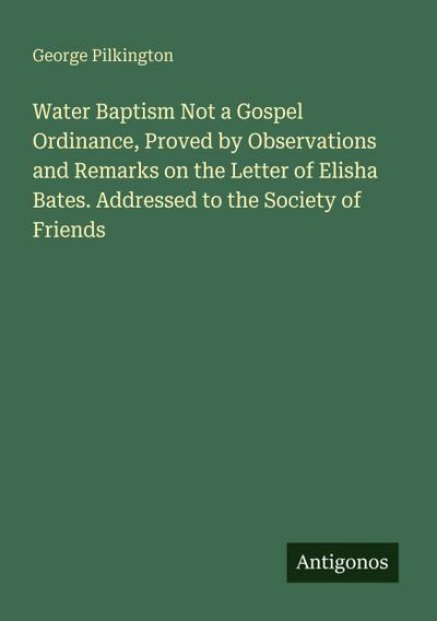 Water Baptism Not a Gospel Ordinance, Proved by Observations and Remarks on the Letter of Elisha Bates. Addressed to the Society of Friends