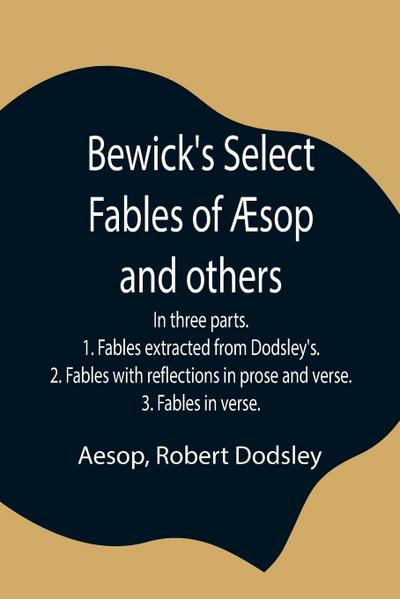 Bewick’S Select Fables Of Æsop And Others; In Three Parts. 1. Fables Extracted From Dodsley’S. 2. Fables With Reflections In Prose And Verse. 3. Fables In Verse.