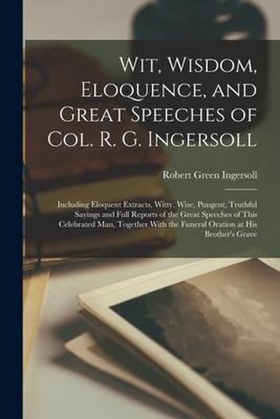 Wit, Wisdom, Eloquence, and Great Speeches of Col. R. G. Ingersoll: Including Eloquent Extracts, Witty, Wise, Pungent, Truthful Sayings and Full Repor