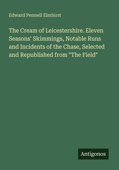 The Cream of Leicestershire. Eleven Seasons’ Skimmings, Notable Runs and Incidents of the Chase, Selected and Republished from "The Field"