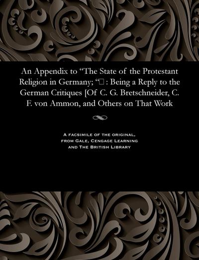 An Appendix to The State of the Protestant Religion in Germany; &#157;: Being a Reply to the German Critiques [Of C. G. Bretschneider, C. F. von Ammon