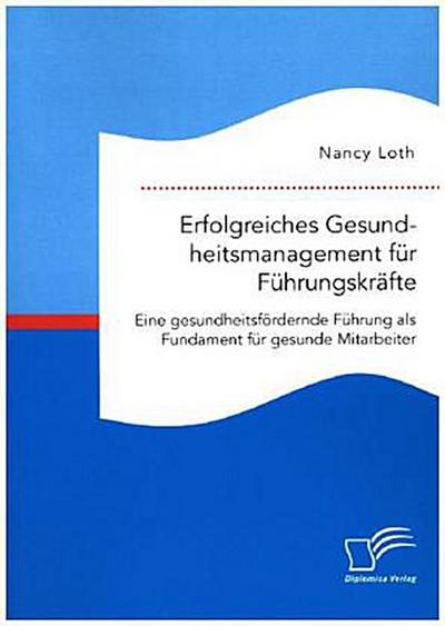 Erfolgreiches Gesundheitsmanagement für Führungskräfte. Eine gesundheitsfördernde Führung als Fundament für gesunde Mitarbeiter