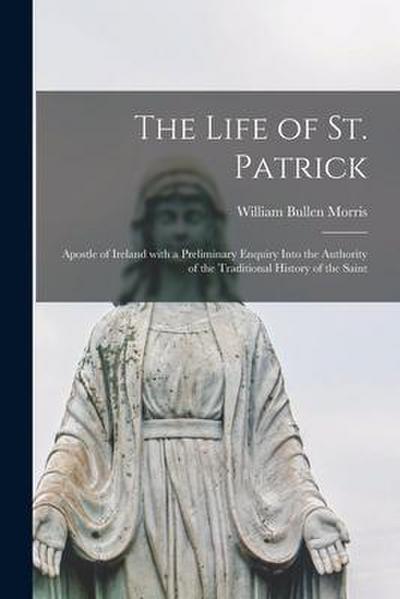 The Life of St. Patrick: Apostle of Ireland With a Preliminary Enquiry Into the Authority of the Traditional History of the Saint