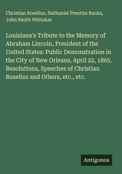 Louisiana’s Tribute to the Memory of Abraham Lincoln, President of the United States: Public Demonstration in the City of New Orleans, April 22, 1865. Resolutions, Speeches of Christian Roselius and Others, etc., etc.
