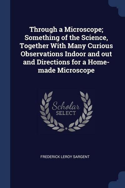 Through a Microscope; Something of the Science, Together With Many Curious Observations Indoor and out and Directions for a Home-made Microscope