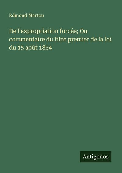 De l’expropriation forcée; Ou commentaire du titre premier de la loi du 15 août 1854