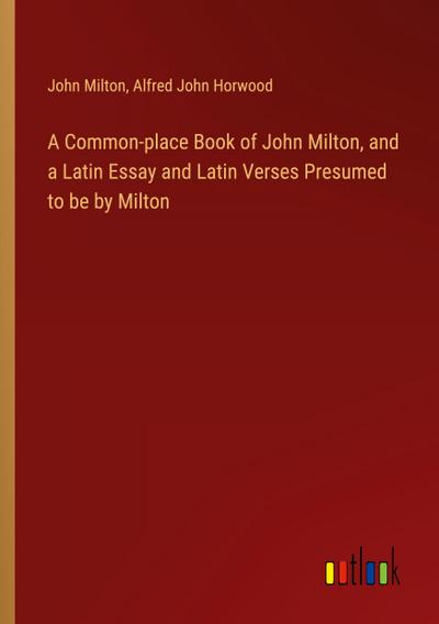A Common-place Book of John Milton, and a Latin Essay and Latin Verses Presumed to be by Milton