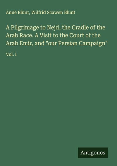 A Pilgrimage to Nejd, the Cradle of the Arab Race. A Visit to the Court of the Arab Emir, and "our Persian Campaign"