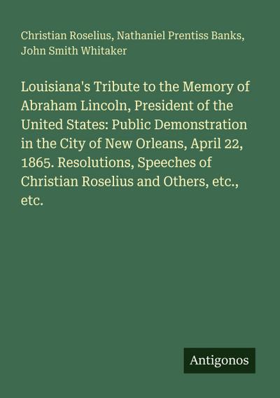 Louisiana’s Tribute to the Memory of Abraham Lincoln, President of the United States: Public Demonstration in the City of New Orleans, April 22, 1865. Resolutions, Speeches of Christian Roselius and Others, etc., etc.
