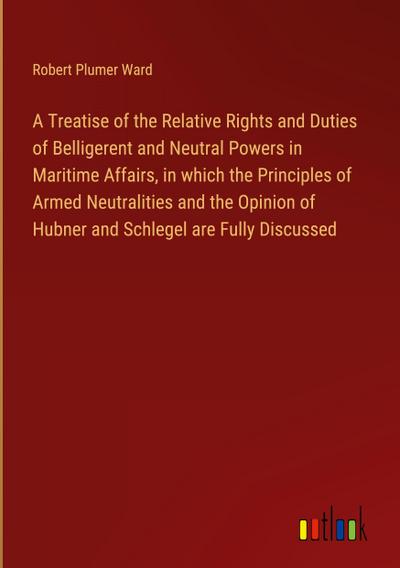 A Treatise of the Relative Rights and Duties of Belligerent and Neutral Powers in Maritime Affairs, in which the Principles of Armed Neutralities and the Opinion of Hubner and Schlegel are Fully Discussed