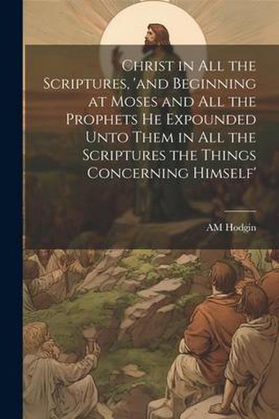 Christ in all the Scriptures, ’and Beginning at Moses and all the Prophets he Expounded Unto Them in all the Scriptures the Things Concerning Himself’
