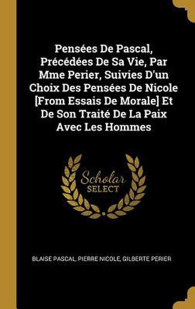Pensées De Pascal, Précédées De Sa Vie, Par Mme Perier, Suivies D’un Choix Des Pensées De Nicole [From Essais De Morale] Et De Son Traité De La Paix Avec Les Hommes