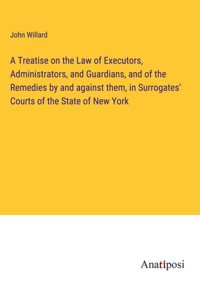 A Treatise on the Law of Executors, Administrators, and Guardians, and of the Remedies by and against them, in Surrogates’ Courts of the State of New York