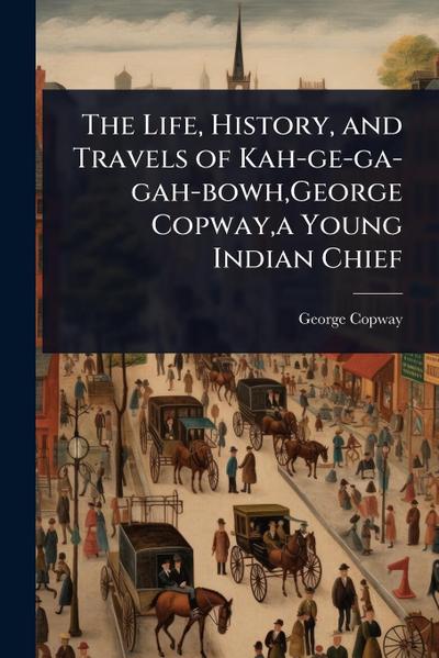 The Life, History, and Travels of Kah-ge-ga-gah-bowh, George Copway, a Young Indian Chief