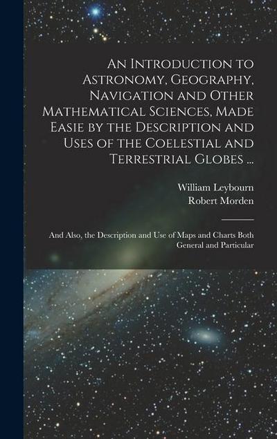 An Introduction to Astronomy, Geography, Navigation and Other Mathematical Sciences, Made Easie by the Description and Uses of the Coelestial and Terrestrial Globes ...