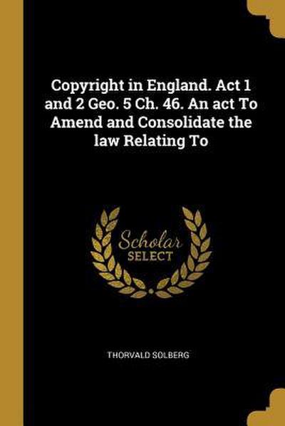 Copyright in England. Act 1 and 2 Geo. 5 Ch. 46. An act To Amend and Consolidate the law Relating To