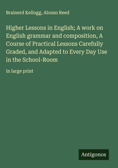 Higher Lessons in English; A work on English grammar and composition, A Course of Practical Lessons Carefully Graded, and Adapted to Every Day Use in the School-Room