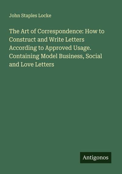 The Art of Correspondence: How to Construct and Write Letters According to Approved Usage. Containing Model Business, Social and Love Letters