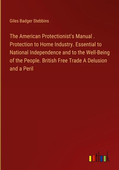 The American Protectionist’s Manual . Protection to Home Industry. Essential to National Independence and to the Well-Being of the People. British Free Trade A Delusion and a Peril