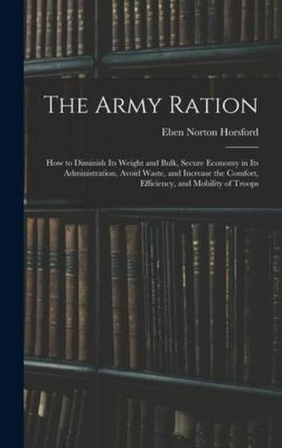 The Army Ration: How to Diminish Its Weight and Bulk, Secure Economy in Its Administration, Avoid Waste, and Increase the Comfort, Effi