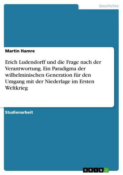 Erich Ludendorff und die Frage nach der Verantwortung. Ein Paradigma der wilhelminischen Generation für den Umgang mit der Niederlage im Ersten Weltkrieg - Martin Hamre