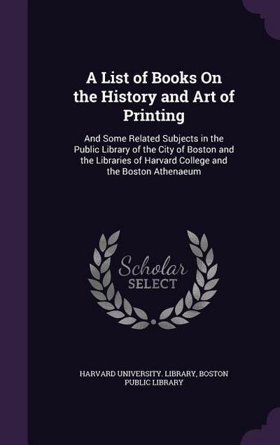 A List of Books On the History and Art of Printing: And Some Related Subjects in the Public Library of the City of Boston and the Libraries of Harvard