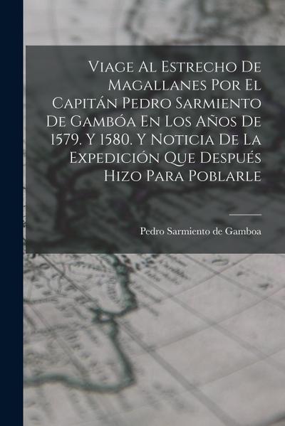 Viage Al Estrecho De Magallanes Por El Capitán Pedro Sarmiento De Gambóa En Los Años De 1579. Y 1580. Y Noticia De La Expedición Que Después Hizo Para
