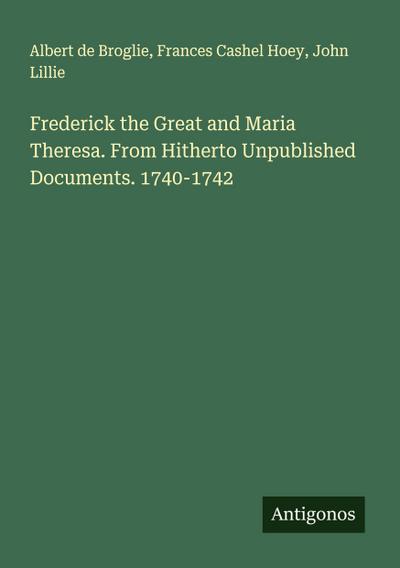 Frederick the Great and Maria Theresa. From Hitherto Unpublished Documents. 1740-1742