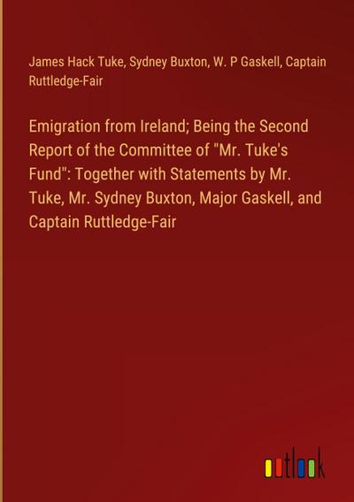 Emigration from Ireland; Being the Second Report of the Committee of "Mr. Tuke’s Fund": Together with Statements by Mr. Tuke, Mr. Sydney Buxton, Major Gaskell, and Captain Ruttledge-Fair