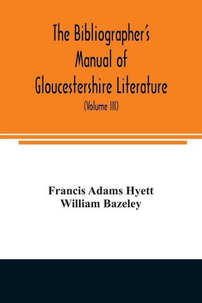 The bibliographer’s manual of Gloucestershire literature ; being a classified catalogue of books, pamphlets, broadsides, and other printed matter relating to the county of Gloucester or to the city of Bristol, with descriptive and explanatory notes (Volum