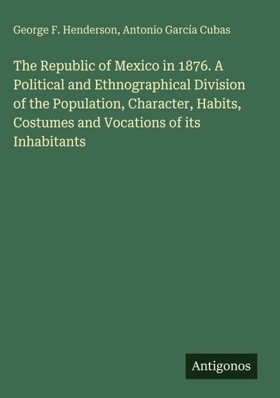 The Republic of Mexico in 1876. A Political and Ethnographical Division of the Population, Character, Habits, Costumes and Vocations of its Inhabitants