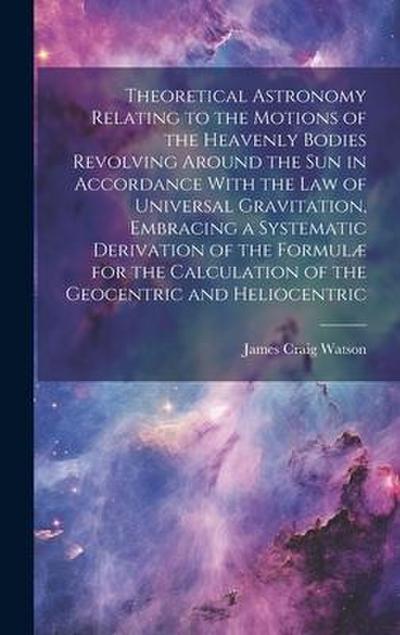 Theoretical Astronomy Relating to the Motions of the Heavenly Bodies Revolving Around the Sun in Accordance With the Law of Universal Gravitation, Embracing a Systematic Derivation of the Formulæ for the Calculation of the Geocentric and Heliocentric