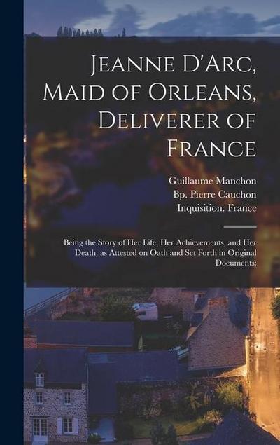 Jeanne D’Arc, Maid of Orleans, Deliverer of France; Being the Story of Her Life, Her Achievements, and Her Death, as Attested on Oath and Set Forth in