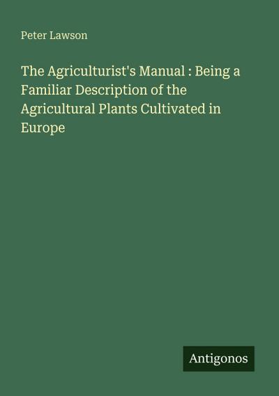 The Agriculturist’s Manual : Being a Familiar Description of the Agricultural Plants Cultivated in Europe