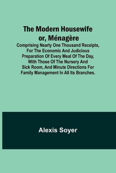 The Modern Housewife or, Ménagère; Comprising Nearly One Thousand Receipts, for the Economic and Judicious Preparation of Every Meal of the Day, with those of The Nursery and Sick Room, and Minute Directions for Family Management in All its Branches.